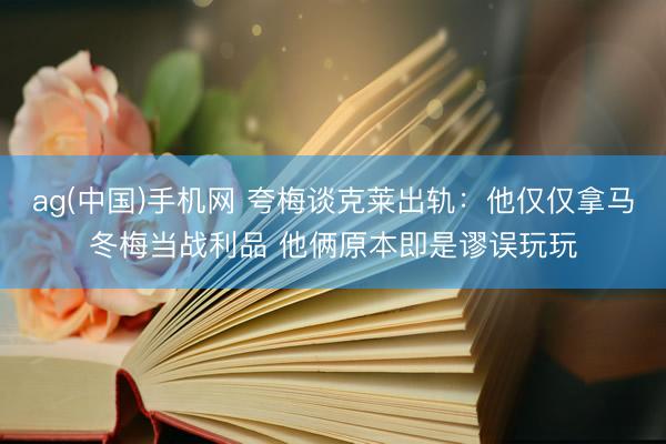 ag(中国)手机网 夸梅谈克莱出轨:他仅仅拿马冬梅当战利品 他俩原本即是谬误玩玩