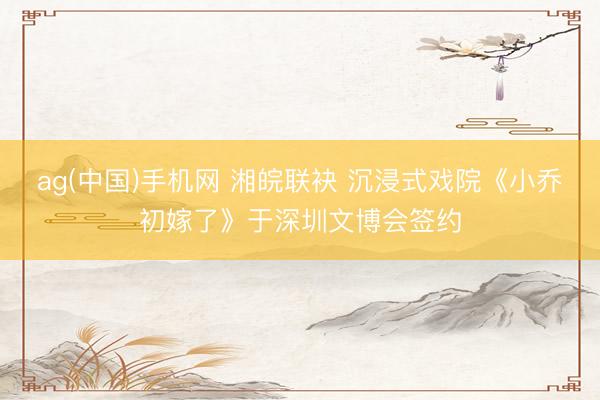 ag(中国)手机网 湘皖联袂 沉浸式戏院《小乔初嫁了》于深圳文博会签约