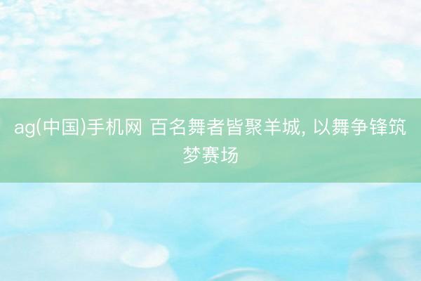 ag(中国)手机网 百名舞者皆聚羊城， 以舞争锋筑梦赛场