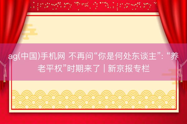 ag(中国)手机网 不再问“你是何处东谈主”: “养老平权”时期来了 | 新京报专栏