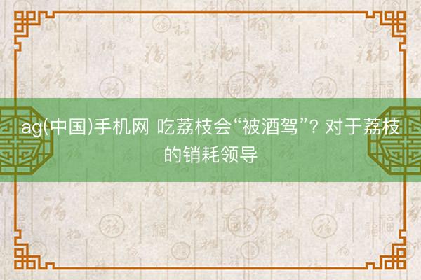 ag(中国)手机网 吃荔枝会“被酒驾”? 对于荔枝的销耗领导
