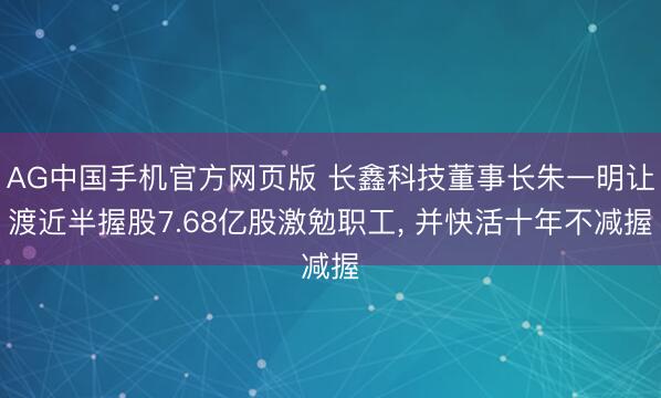 AG中国手机官方网页版 长鑫科技董事长朱一明让渡近半握股7.68亿股激勉职工， 并快活十年不减握