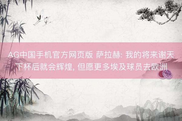 AG中国手机官方网页版 萨拉赫: 我的将来谢天下杯后就会辉煌， 但愿更多埃及球员去欧洲
