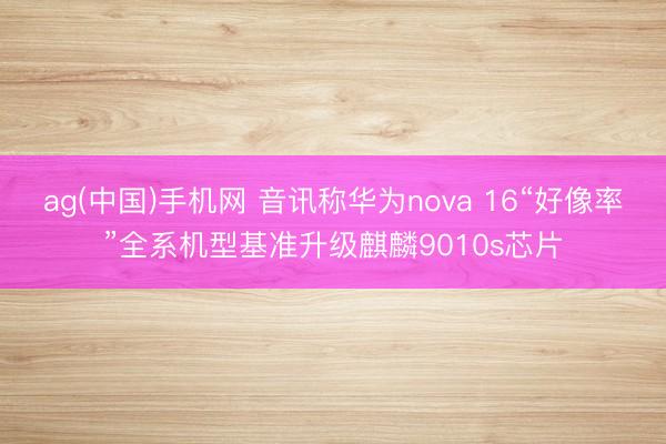 ag(中国)手机网 音讯称华为nova 16“好像率”全系机型基准升级麒麟9010s芯片