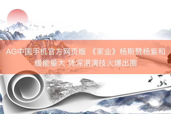 AG中国手机官方网页版 《家业》杨斯赞杨紫和缓能量大 凭深湛演技火爆出圈