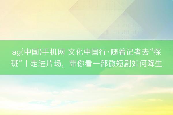 ag(中国)手机网 文化中国行·随着记者去“探班”丨走进片场，带你看一部微短剧如何降生