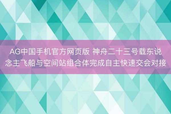 AG中国手机官方网页版 神舟二十三号载东说念主飞船与空间站组合体完成自主快速交会对接