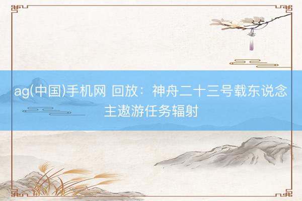ag(中国)手机网 回放：神舟二十三号载东说念主遨游任务辐射