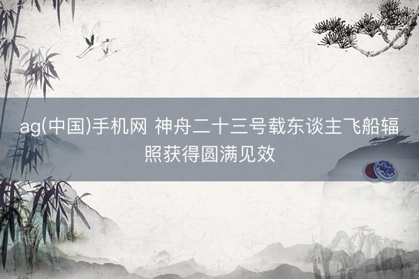 ag(中国)手机网 神舟二十三号载东谈主飞船辐照获得圆满见效