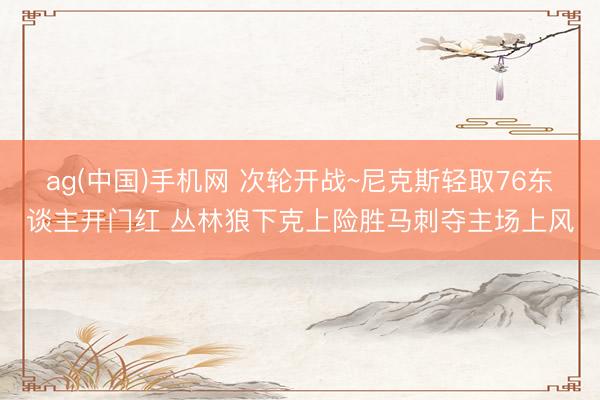 ag(中国)手机网 次轮开战~尼克斯轻取76东谈主开门红 丛林狼下克上险胜马刺夺主场上风