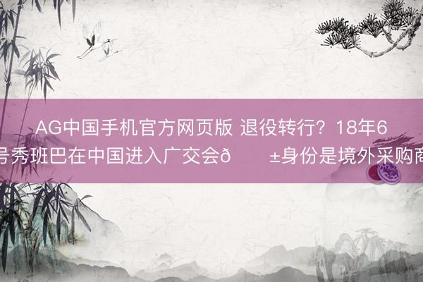 AG中国手机官方网页版 退役转行？18年6号秀班巴在中国进入广交会😱身份是境外采购商
