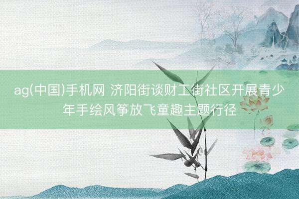 ag(中国)手机网 济阳街谈财工街社区开展青少年手绘风筝放飞童趣主题行径
