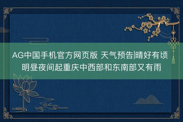 AG中国手机官方网页版 天气预告|晴好有顷 明昼夜间起重庆中西部和东南部又有雨