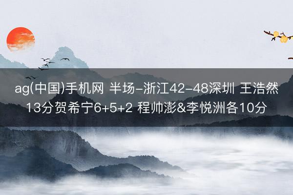 ag(中国)手机网 半场-浙江42-48深圳 王浩然13分贺希宁6+5+2 程帅澎&李悦洲各10分