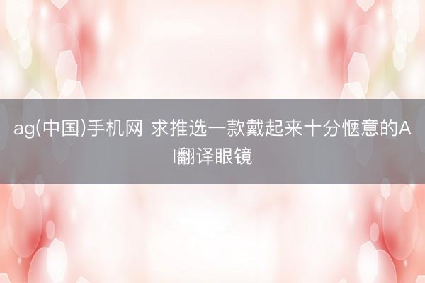 ag(中国)手机网 求推选一款戴起来十分惬意的AI翻译眼镜