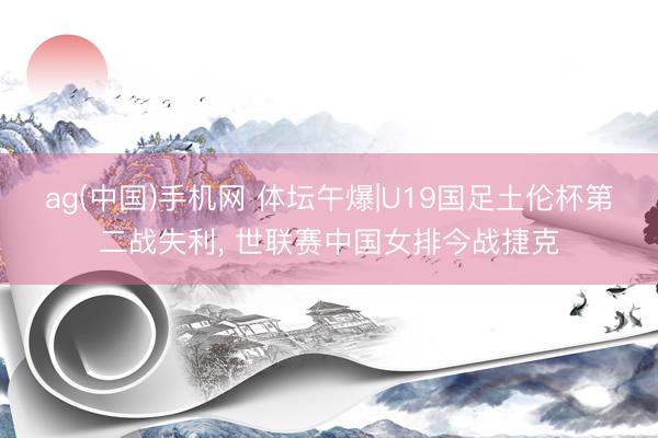 ag(中国)手机网 体坛午爆|U19国足土伦杯第二战失利， 世联赛中国女排今战捷克