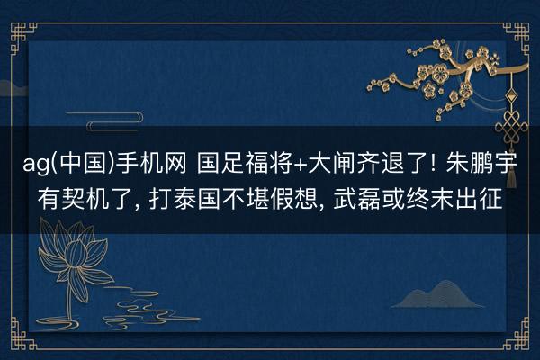 ag(中国)手机网 国足福将+大闸齐退了! 朱鹏宇有契机了， 打泰国不堪假想， 武磊或终末出征