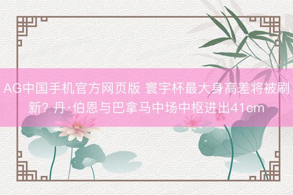 AG中国手机官方网页版 寰宇杯最大身高差将被刷新? 丹·伯恩与巴拿马中场中枢进出41cm