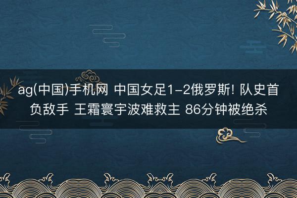 ag(中国)手机网 中国女足1-2俄罗斯! 队史首负敌手 王霜寰宇波难救主 86分钟被绝杀