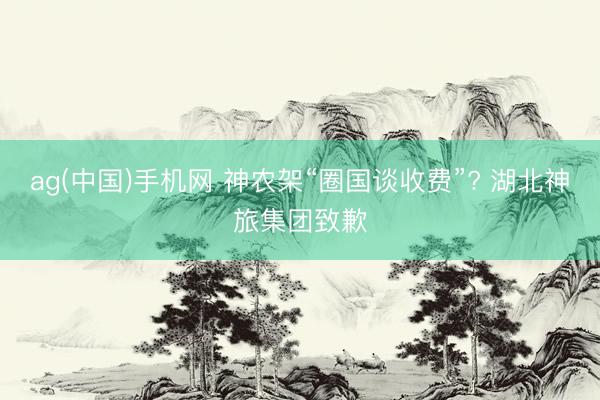 ag(中国)手机网 神农架“圈国谈收费”? 湖北神旅集团致歉