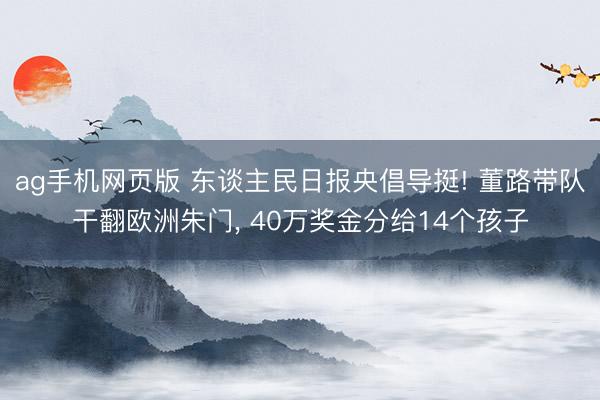 ag手机网页版 东谈主民日报央倡导挺! 董路带队干翻欧洲朱门， 40万奖金分给14个孩子