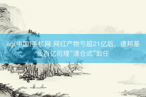 ag(中国)手机网 网红产物亏超21亿后，德邦基金百亿司理“清仓式”卸任