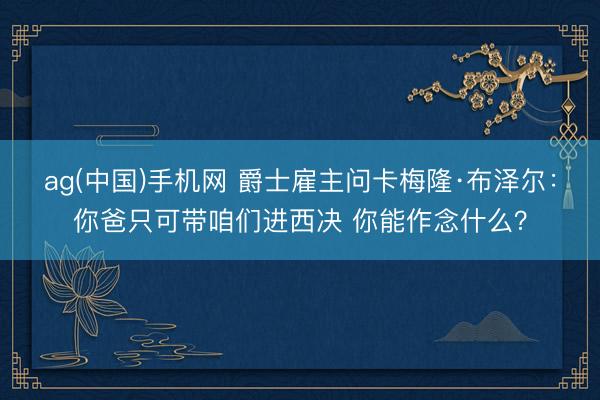 ag(中国)手机网 爵士雇主问卡梅隆·布泽尔:你爸只可带咱们进西决 你能作念什么?