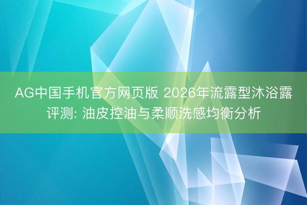 AG中国手机官方网页版 2026年流露型沐浴露评测: 油皮控油与柔顺洗感均衡分析