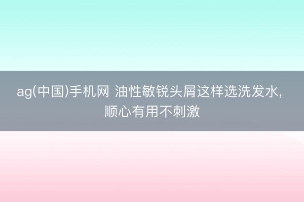 ag(中国)手机网 油性敏锐头屑这样选洗发水, 顺心有用不刺激