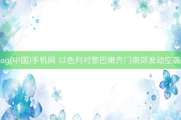 ag(中国)手机网 以色列对黎巴嫩齐门南郊发动空袭