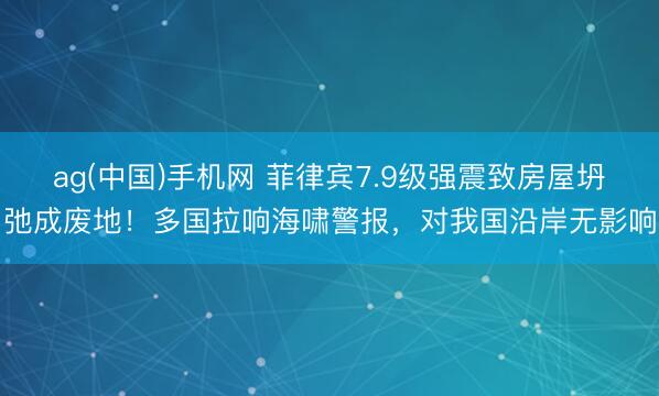 ag(中国)手机网 菲律宾7.9级强震致房屋坍弛成废地！多国拉响海啸警报，对我国沿岸无影响