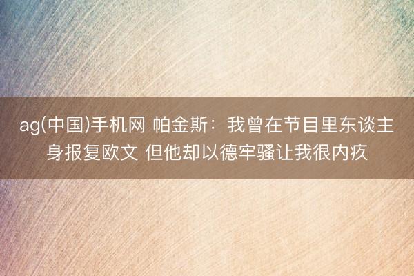 ag(中国)手机网 帕金斯：我曾在节目里东谈主身报复欧文 但他却以德牢骚让我很内疚