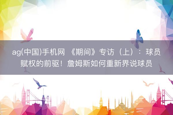 ag(中国)手机网 《期间》专访(上):球员赋权的前驱!詹姆斯如何重新界说球员