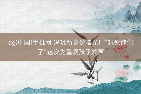 ag(中国)手机网 冯巩新身份曝光！“想死你们了”这次为重病孩子发声