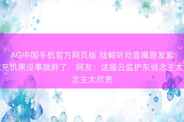 AG中国手机官方网页版 陆毅听劝查嘴唇发紫，成充饥黑没事就胖了，网友：这届云监护东说念主太尽责