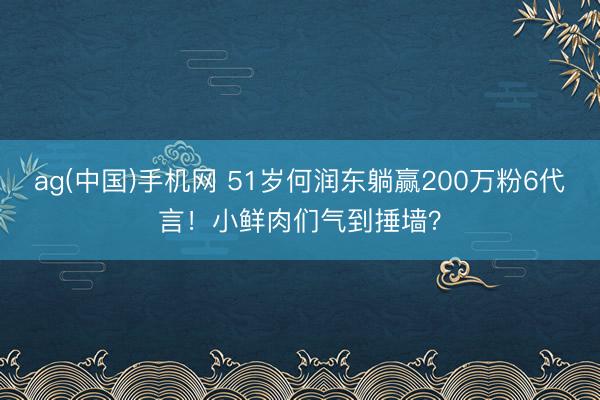 ag(中国)手机网 51岁何润东躺赢200万粉6代言！小鲜肉们气到捶墙？