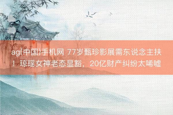 ag(中国)手机网 77岁甄珍影展需东说念主扶！琼瑶女神老态显豁，20亿财产纠纷太唏嘘