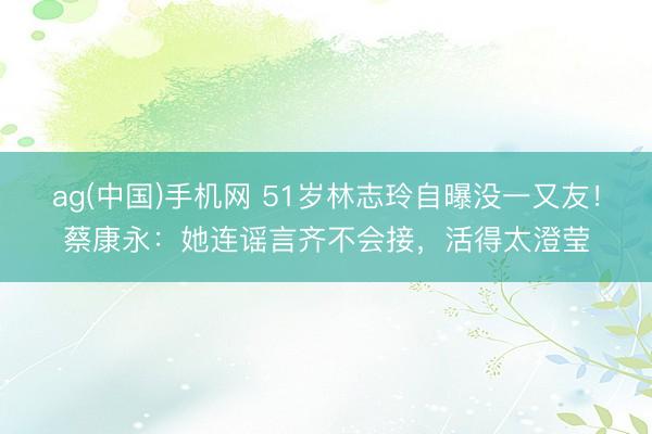 ag(中国)手机网 51岁林志玲自曝没一又友！蔡康永：她连谣言齐不会接，活得太澄莹