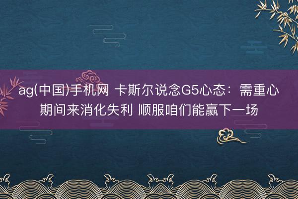 ag(中国)手机网 卡斯尔说念G5心态：需重心期间来消化失利 顺服咱们能赢下一场