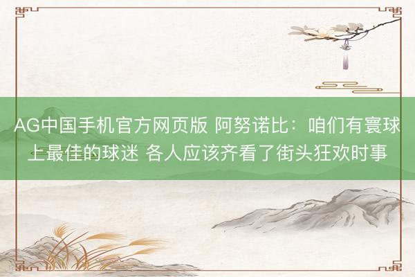AG中国手机官方网页版 阿努诺比：咱们有寰球上最佳的球迷 各人应该齐看了街头狂欢时事