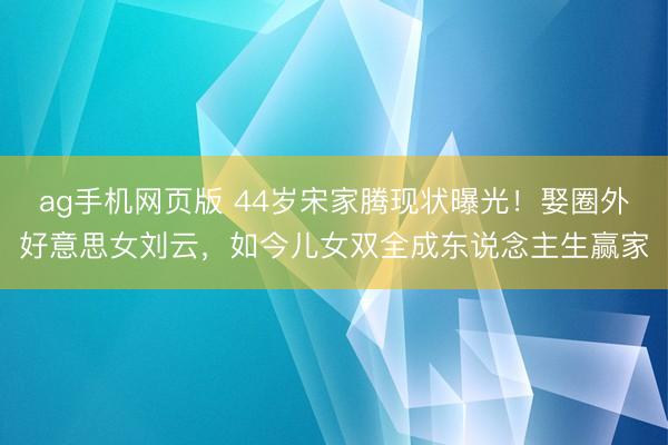ag手机网页版 44岁宋家腾现状曝光!娶圈外好意思女刘云,如今儿女双全成东说念主生赢家
