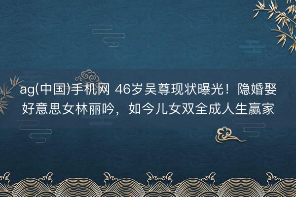 ag(中国)手机网 46岁吴尊现状曝光！隐婚娶好意思女林丽吟，如今儿女双全成人生赢家