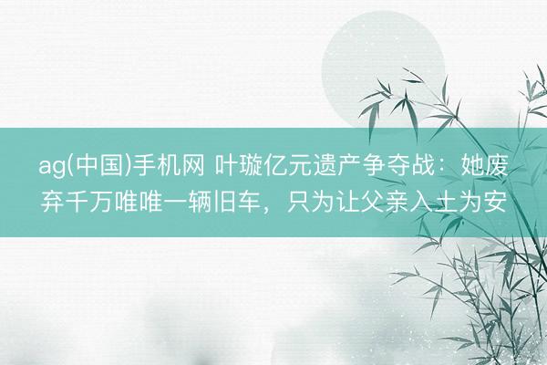 ag(中国)手机网 叶璇亿元遗产争夺战:她废弃千万唯唯一辆旧车,只为让父亲入土为安
