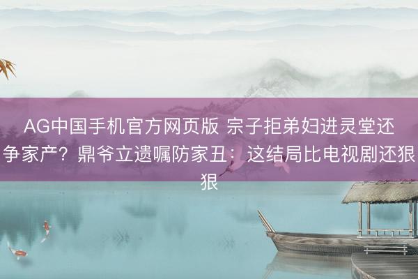 AG中国手机官方网页版 宗子拒弟妇进灵堂还争家产？鼎爷立遗嘱防家丑：这结局比电视剧还狠