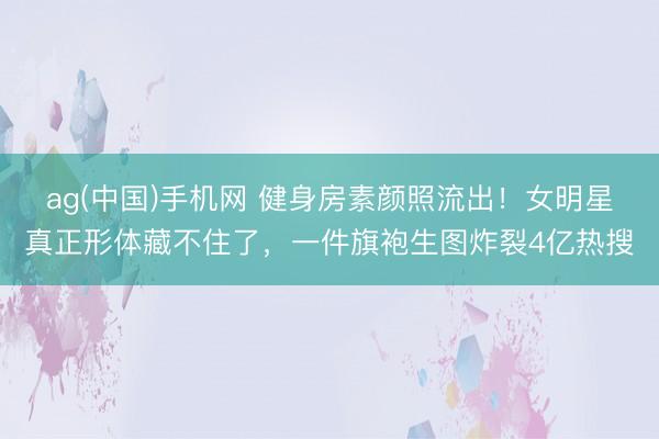 ag(中国)手机网 健身房素颜照流出！女明星真正形体藏不住了，一件旗袍生图炸裂4亿热搜