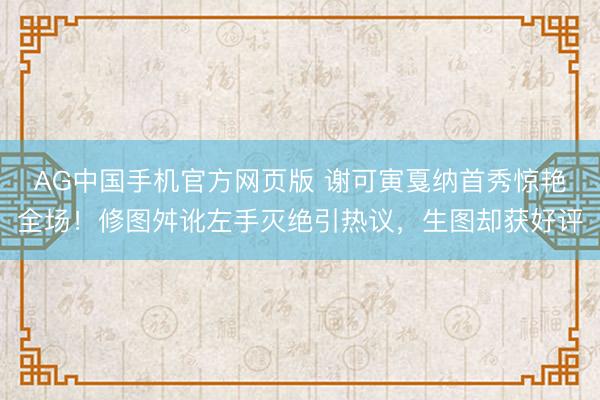 AG中国手机官方网页版 谢可寅戛纳首秀惊艳全场！修图舛讹左手灭绝引热议，生图却获好评