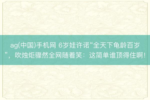 ag(中国)手机网 6岁娃许诺“全天下龟龄百岁”，吹烛炬骤然全网随着笑：这简单谁顶得住啊！