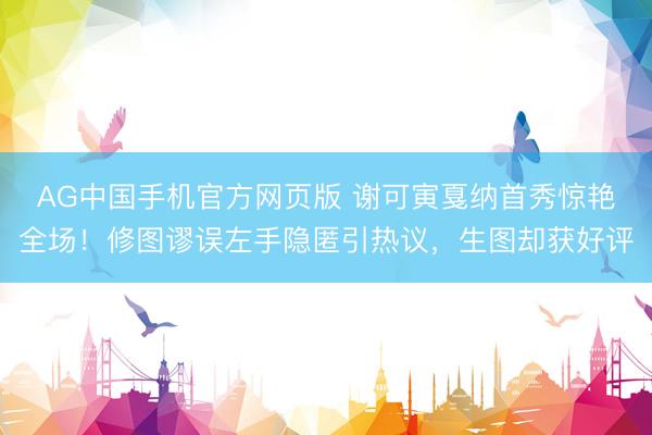 AG中国手机官方网页版 谢可寅戛纳首秀惊艳全场!修图谬误左手隐匿引热议,生图却获好评