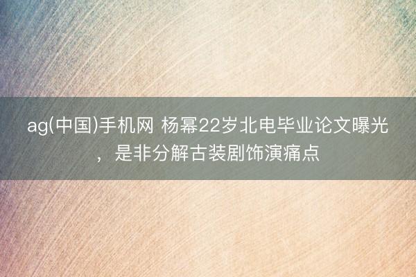 ag(中国)手机网 杨幂22岁北电毕业论文曝光，是非分解古装剧饰演痛点