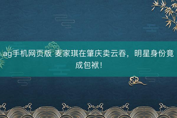 ag手机网页版 麦家琪在肇庆卖云吞，明星身份竟成包袱！